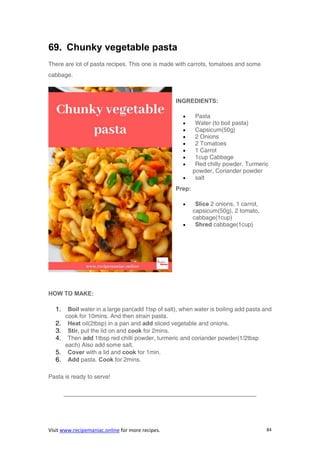 Visit www.recipemaniac.online for more recipes. 84
69. Chunky vegetable pasta
There are lot of pasta recipes. This one is made with carrots, tomatoes and some
cabbage.
INGREDIENTS:
 Pasta
 Water (to boil pasta)
 Capsicum(50g)
 2 Onions
 2 Tomatoes
 1 Carrot
 1cup Cabbage
 Red chilly powder, Turmeric
powder, Coriander powder
 salt
Prep:
 Slice 2 onions, 1 carrot,
capsicum(50g), 2 tomato,
cabbage(1cup)
 Shred cabbage(1cup)
HOW TO MAKE:
1. Boil water in a large pan(add 1tsp of salt), when water is boiling add pasta and
cook for 10mins. And then strain pasta.
2. Heat oil(2tbsp) in a pan and add sliced vegetable and onions.
3. Stir, put the lid on and cook for 2mins.
4. Then add 1tbsp red chilli powder, turmeric and coriander powder(1/2tbsp
each) Also add some salt.
5. Cover with a lid and cook for 1min.
6. Add pasta. Cook for 2mins.
Pasta is ready to serve!
————————————————————————————————–
 