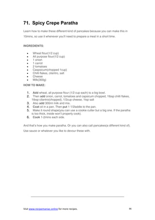 Visit www.recipemaniac.online for more recipes. 86
71. Spicy Crepe Paratha
Learn how to make these different kind of pancakes because you can make this in
10mins, so use it whenever you’ll need to prepare a meal in a short time.
INGREDIENTS:
 Wheat flour(1/2 cup)
 All purpose flour(1/2 cup)
 1 onion
 1 carrot
 2 tomatoes
 Caspsicum(chopped 1cup)
 Chilli flakes, cilantro, salt
 Cheese
 Milk(300g)
HOW TO MAKE:
1. Add wheat, all purpose flour (1/2 cup each) to a big bowl.
2. Then add onion, carrot, tomatoes and capsicum chopped; 1tbsp chilli flakes,
1tbsp cilantro(chopped), 1/2cup cheese, 1tsp salt
3. Also add 300ml milk and mix.
4. Coat oil in a pan. Then put 1 1/2laddle to the pan.
5. Make it round shape(you can use a cookie cutter but a big one. If the paratha
is too thick, inside won’t properly cook).
6. Cook 1-2mins each side.
And that’s how you make paratha. Or you can also call pancakes(a different kind of).
Use sauce or whatever you like to devour these with.
————————————————————————————————–
 