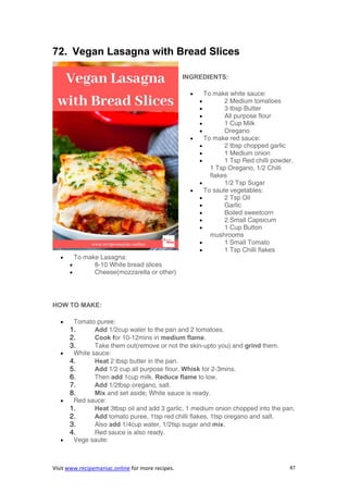 Visit www.recipemaniac.online for more recipes. 87
72. Vegan Lasagna with Bread Slices
INGREDIENTS:
 To make white sauce:
 2 Medium tomatoes
 3 tbsp Butter
 All purpose flour
 1 Cup Milk
 Oregano
 To make red sauce:
 2 tbsp chopped garlic
 1 Medium onion
 1 Tsp Red chilli powder,
1 Tsp Oregano, 1/2 Chilli
flakes
 1/2 Tsp Sugar
 To saute vegetables:
 2 Tsp Oil
 Garlic
 Boiled sweetcorn
 2 Small Capsicum
 1 Cup Button
mushrooms
 1 Small Tomato
 1 Tsp Chilli flakes
 To make Lasagna:
 8-10 White bread slices
 Cheese(mozzarella or other)
HOW TO MAKE:
 Tomato puree:
1. Add 1/2cup water to the pan and 2 tomatoes.
2. Cook for 10-12mins in medium flame.
3. Take them out(remove or not the skin-upto you) and grind them.
 White sauce:
4. Heat 2 tbsp butter in the pan.
5. Add 1/2 cup all purpose flour. Whisk for 2-3mins.
6. Then add 1cup milk. Reduce flame to low.
7. Add 1/2tbsp oregano, salt.
8. Mix and set aside; White sauce is ready.
 Red sauce:
1. Heat 3tbsp oil and add 3 garlic, 1 medium onion chopped into the pan.
2. Add tomato puree, 1tsp red chilli flakes, 1tsp oregano and salt.
3. Also add 1/4cup water, 1/2tsp sugar and mix.
4. Red sauce is also ready.
 Vege saute:
 