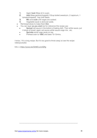 Visit www.recipemaniac.online for more recipes. 88
1. Again heat 2tbsp oil in a pan.
2. Add 2tbsp garlics(chopped),1/2cup boiled sweetcorn, 2 capsicum, 1
tomato(chopeed), 1tsp chilli flakes
3. Mix and cook until veges are cooked.
4. Vegetable saute is done;set aside.
 Roll bread slices to make them thin.
 You can layer as you wish but for reference this recipe use:
 Spread red sauce in the bottom of baking dish. Then white sauce, put
4 slices of bread. again red sauce>white sauce>vege mix , etc.
 Sprinkle some vege saute on top.
 Preheat oven to 180C and bake 10-15mins.
I know..! It’s a long recipe. But it’s too good to throw away so see the recipe
video(youtube)
link>>>https://youtu.be/GhMCvJvUQRg
————————————————————————————————–
 