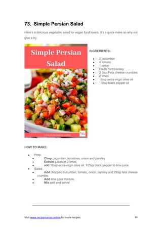 Visit www.recipemaniac.online for more recipes. 89
73. Simple Persian Salad
Here’s a delicious vegetable salad for vegan food lovers. It’s a quick make so why not
give a try.
INGREDIENTS:
 2 cucumber
 4 tomato
 1 onion
 Fresh mint/parsley
 2 tbsp Feta cheese crumbles
 2 limes
 1tbsp extra-virgin olive oil
 1/2tsp black pepper oil
HOW TO MAKE:
 Prep:
 Chop cucumber, tomatoes, onion and parsley
 Extract juices of 2 limes
 add 1tbsp extra-virgin olive oil, 1/2tsp black pepper to lime juice.
 Salad:
 Add chopped cucumber, tomato, onion, parsley and 2tbsp feta cheese
crumble.
 Add lime juice mixture.
 Mix well and serve!
————————————————————————————————–
 