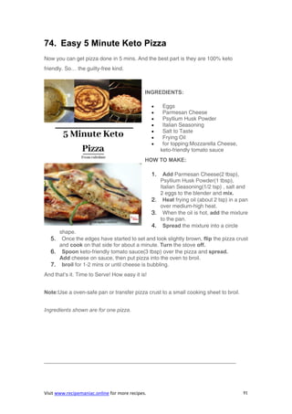 Visit www.recipemaniac.online for more recipes. 91
74. Easy 5 Minute Keto Pizza
Now you can get pizza done in 5 mins. And the best part is they are 100% keto
friendly. So… the guilty-free kind.
INGREDIENTS:
 Eggs
 Parmesan Cheese
 Psyllium Husk Powder
 Italian Seasoning
 Salt to Taste
 Frying Oil
 for topping:Mozzarella Cheese,
keto-friendly tomato sauce
HOW TO MAKE:
1. Add Parmesan Cheese(2 tbsp),
Psyllium Husk Powder(1 tbsp),
Italian Seasoning(1/2 tsp) , salt and
2 eggs to the blender and mix.
2. Heat frying oil (about 2 tsp) in a pan
over medium-high heat.
3. When the oil is hot, add the mixture
to the pan.
4. Spread the mixture into a circle
shape.
5. Once the edges have started to set and look slightly brown, flip the pizza crust
and cook on that side for about a minute. Turn the stove off.
6. Spoon keto-friendly tomato sauce(3 tbsp) over the pizza and spread.
Add cheese on sauce, then put pizza into the oven to broil.
7. broil for 1-2 mins or until cheese is bubbling.
And that’s it. Time to Serve! How easy it is!
Note:Use a oven-safe pan or transfer pizza crust to a small cooking sheet to broil.
Ingredients shown are for one pizza.
———————————————————————————————————–
 