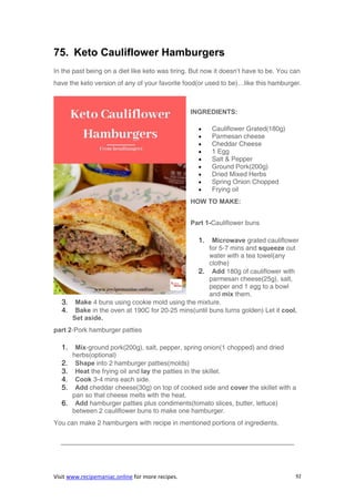 Visit www.recipemaniac.online for more recipes. 92
75. Keto Cauliflower Hamburgers
In the past being on a diet like keto was tiring. But now it doesn’t have to be. You can
have the keto version of any of your favorite food(or used to be)…like this hamburger.
INGREDIENTS:
 Cauliflower Grated(180g)
 Parmesan cheese
 Cheddar Cheese
 1 Egg
 Salt & Pepper
 Ground Pork(200g)
 Dried Mixed Herbs
 Spring Onion Chopped
 Frying oil
HOW TO MAKE:
Part 1-Cauliflower buns
1. Microwave grated cauliflower
for 5-7 mins and squeeze out
water with a tea towel(any
clothe)
2. Add 180g of cauliflower with
parmesan cheese(25g), salt,
pepper and 1 egg to a bowl
and mix them.
3. Make 4 buns using cookie mold using the mixture.
4. Bake in the oven at 190C for 20-25 mins(until buns turns golden) Let it cool.
Set aside.
part 2-Pork hamburger patties
1. Mix-ground pork(200g), salt, pepper, spring onion(1 chopped) and dried
herbs(optional)
2. Shape into 2 hamburger patties(molds)
3. Heat the frying oil and lay the patties in the skillet.
4. Cook 3-4 mins each side.
5. Add cheddar cheese(30g) on top of cooked side and cover the skillet with a
pan so that cheese melts with the heat.
6. Add hamburger patties plus condiments(tomato slices, butter, lettuce)
between 2 cauliflower buns to make one hamburger.
You can make 2 hamburgers with recipe in mentioned portions of ingredients.
———————————————————————————————————–
 