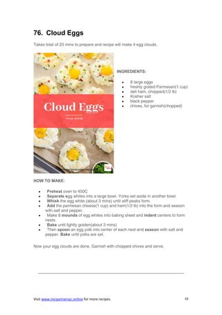 Visit www.recipemaniac.online for more recipes. 93
76. Cloud Eggs
Takes total of 20 mins to prepare and recipe will make 4 egg clouds.
INGREDIENTS:
 8 large eggs
 freshly grated Parmesan(1 cup)
 deli ham, chopped(1/2 lb)
 Kosher salt
 black pepper
 chives, for garnish(chopped)
HOW TO MAKE:
 Preheat oven to 450C
 Separate egg whites into a large bowl. Yorks set aside in another bowl.
 Whisk the egg white (about 3 mins) until stiff peaks form.
 Add the parmesan cheese(1 cup) and ham(1/2 lb) into the form and season
with salt and pepper.
 Make 8 mounds of egg whites into baking sheet and indent centers to form
nests.
 Bake until lightly golden(about 3 mins)
 Then spoon an egg yolk into center of each nest and season with salt and
pepper. Bake until yolks are set.
Now your egg clouds are done. Garnish with chopped chives and serve.
———————————————————————————————————–
 