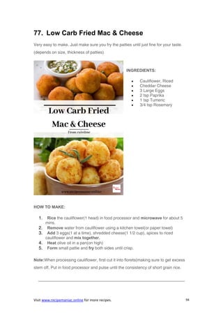 Visit www.recipemaniac.online for more recipes. 94
77. Low Carb Fried Mac & Cheese
Very easy to make. Just make sure you fry the patties until just fine for your taste.
(depends on size, thickness of patties)
INGREDIENTS:
 Cauliflower, Riced
 Cheddar Cheese
 3 Large Eggs
 2 tsp Paprika
 1 tsp Tumeric
 3/4 tsp Rosemary
HOW TO MAKE:
1. Rice the cauliflower(1 head) in food processor and microwave for about 5
mins.
2. Remove water from cauliflower using a kitchen towel(or paper towel)
3. Add 3 eggs(1 at a time), shredded cheese(1 1/2 cup), spices to riced
cauliflower and mix together.
4. Heat olive oil in a pan(on high)
5. Form small pattie and fry both sides until crisp.
Note:When processing cauliflower, first cut it into florets(making sure to get excess
stem off. Put in food processor and pulse until the consistency of short grain rice.
———————————————————————————————————–
 