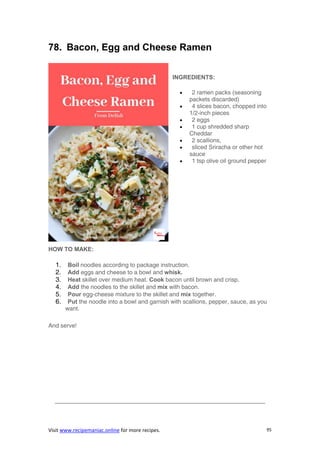 Visit www.recipemaniac.online for more recipes. 95
78. Bacon, Egg and Cheese Ramen
INGREDIENTS:
 2 ramen packs (seasoning
packets discarded)
 4 slices bacon, chopped into
1/2-inch pieces
 2 eggs
 1 cup shredded sharp
Cheddar
 2 scallions,
 sliced Sriracha or other hot
sauce
 1 tsp olive oil ground pepper
HOW TO MAKE:
1. Boil noodles according to package instruction.
2. Add eggs and cheese to a bowl and whisk.
3. Heat skillet over medium heat. Cook bacon until brown and crisp.
4. Add the noodles to the skillet and mix with bacon.
5. Pour egg-cheese mixture to the skillet and mix together.
6. Put the noodle into a bowl and garnish with scallions, pepper, sauce, as you
want.
And serve!
———————————————————————————————————–
 