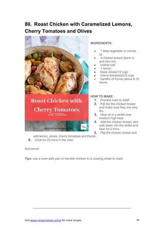 Visit www.recipemaniac.online for more recipes. 98
80. Roast Chicken with Caramelized Lemons,
Cherry Tomatoes and Olives
INGREDIENTS:
 1 tbsp vegetable or canola
oil
 4 chicken breast (bone in
and skin on)
 kosher salt
 1 lemon
 black olives(1/2 cup)
 cherry tomatoes(1/2 cup)
 handful of thyme (about 8-10
stems
HOW TO MAKE:
1. Preheat oven to 450F
2. Pat dry the chicken breast
and make sure they are very
dry.
3. Heat oil in a skillet over
medium high heat.
4. Add the chicken breast, skin
side down into the skillet and
sear for 5 mins.
5. Flip the chicken breast and
add lemon, olives, cherry tomatoes and thyme.
6. Cook for 25 mins in the oven.
And serve!
Tips: use a oven-safe pan or transfer chicken to a cooking sheet to roast.
————————————————————————————————–
 