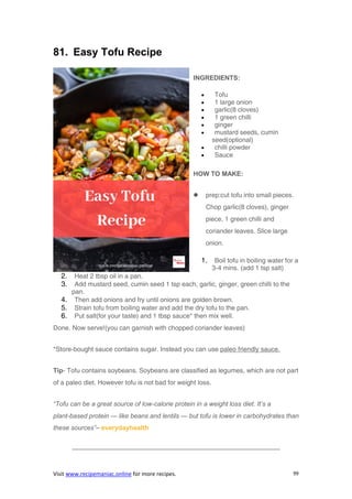 Visit www.recipemaniac.online for more recipes. 99
81. Easy Tofu Recipe
INGREDIENTS:
 Tofu
 1 large onion
 garlic(8 cloves)
 1 green chilli
 ginger
 mustard seeds, cumin
seed(optional)
 chilli powder
 Sauce
HOW TO MAKE:
 prep:cut tofu into small pieces.
Chop garlic(8 cloves), ginger
piece, 1 green chilli and
coriander leaves. Slice large
onion.
1. Boil tofu in boiling water for a
3-4 mins. (add 1 tsp salt)
2. Heat 2 tbsp oil in a pan.
3. Add mustard seed, cumin seed 1 tsp each, garlic, ginger, green chilli to the
pan.
4. Then add onions and fry until onions are golden brown.
5. Strain tofu from boiling water and add the dry tofu to the pan.
6. Put salt(for your taste) and 1 tbsp sauce* then mix well.
Done. Now serve!(you can garnish with chopped coriander leaves)
*Store-bought sauce contains sugar. Instead you can use paleo friendly sauce.
Tip- Tofu contains soybeans. Soybeans are classified as legumes, which are not part
of a paleo diet. However tofu is not bad for weight loss.
“Tofu can be a great source of low-calorie protein in a weight loss diet. It’s a
plant-based protein — like beans and lentils — but tofu is lower in carbohydrates than
these sources”– everydayhealth
————————————————————————————————
 