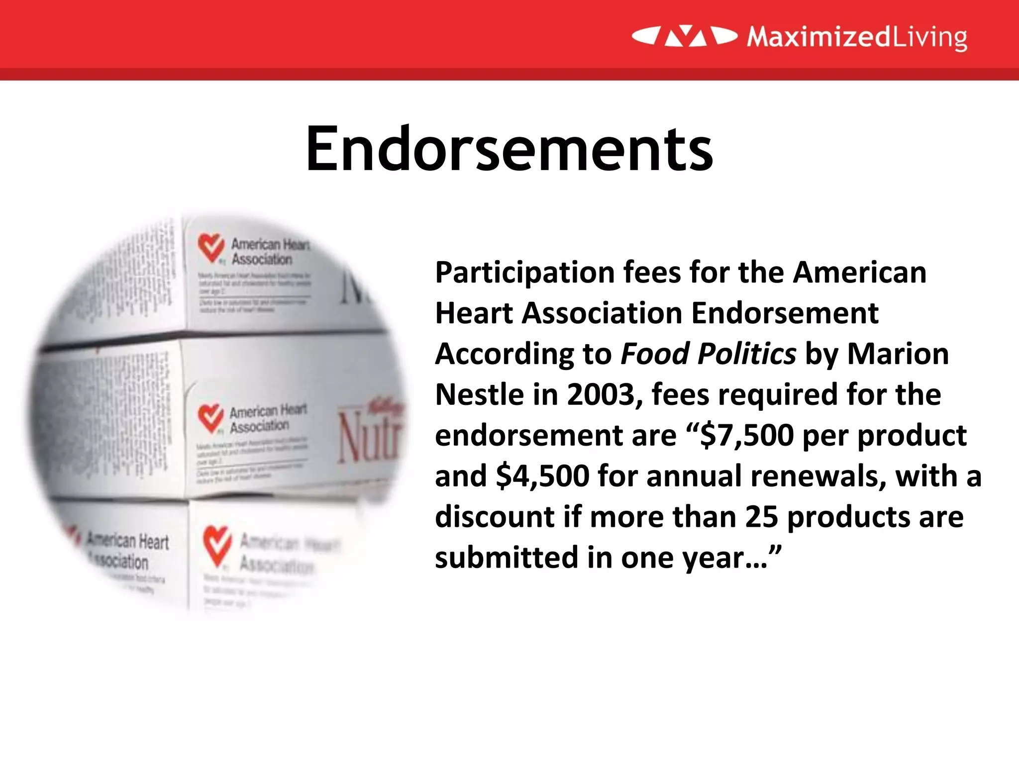 Endorsements
Participation fees for the American
Heart Association Endorsement
According to Food Politics by Marion
Nestle in 2003, fees required for the
endorsement are “$7,500 per product
and $4,500 for annual renewals, with a
discount if more than 25 products are
submitted in one year…”
 