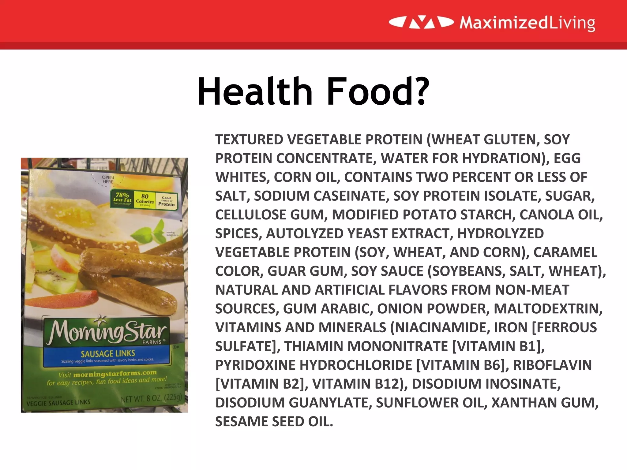 Health Food?
TEXTURED VEGETABLE PROTEIN (WHEAT GLUTEN, SOY
PROTEIN CONCENTRATE, WATER FOR HYDRATION), EGG
WHITES, CORN OIL, CONTAINS TWO PERCENT OR LESS OF
SALT, SODIUM CASEINATE, SOY PROTEIN ISOLATE, SUGAR,
CELLULOSE GUM, MODIFIED POTATO STARCH, CANOLA OIL,
SPICES, AUTOLYZED YEAST EXTRACT, HYDROLYZED
VEGETABLE PROTEIN (SOY, WHEAT, AND CORN), CARAMEL
COLOR, GUAR GUM, SOY SAUCE (SOYBEANS, SALT, WHEAT),
NATURAL AND ARTIFICIAL FLAVORS FROM NON-MEAT
SOURCES, GUM ARABIC, ONION POWDER, MALTODEXTRIN,
VITAMINS AND MINERALS (NIACINAMIDE, IRON [FERROUS
SULFATE], THIAMIN MONONITRATE [VITAMIN B1],
PYRIDOXINE HYDROCHLORIDE [VITAMIN B6], RIBOFLAVIN
[VITAMIN B2], VITAMIN B12), DISODIUM INOSINATE,
DISODIUM GUANYLATE, SUNFLOWER OIL, XANTHAN GUM,
SESAME SEED OIL.
 