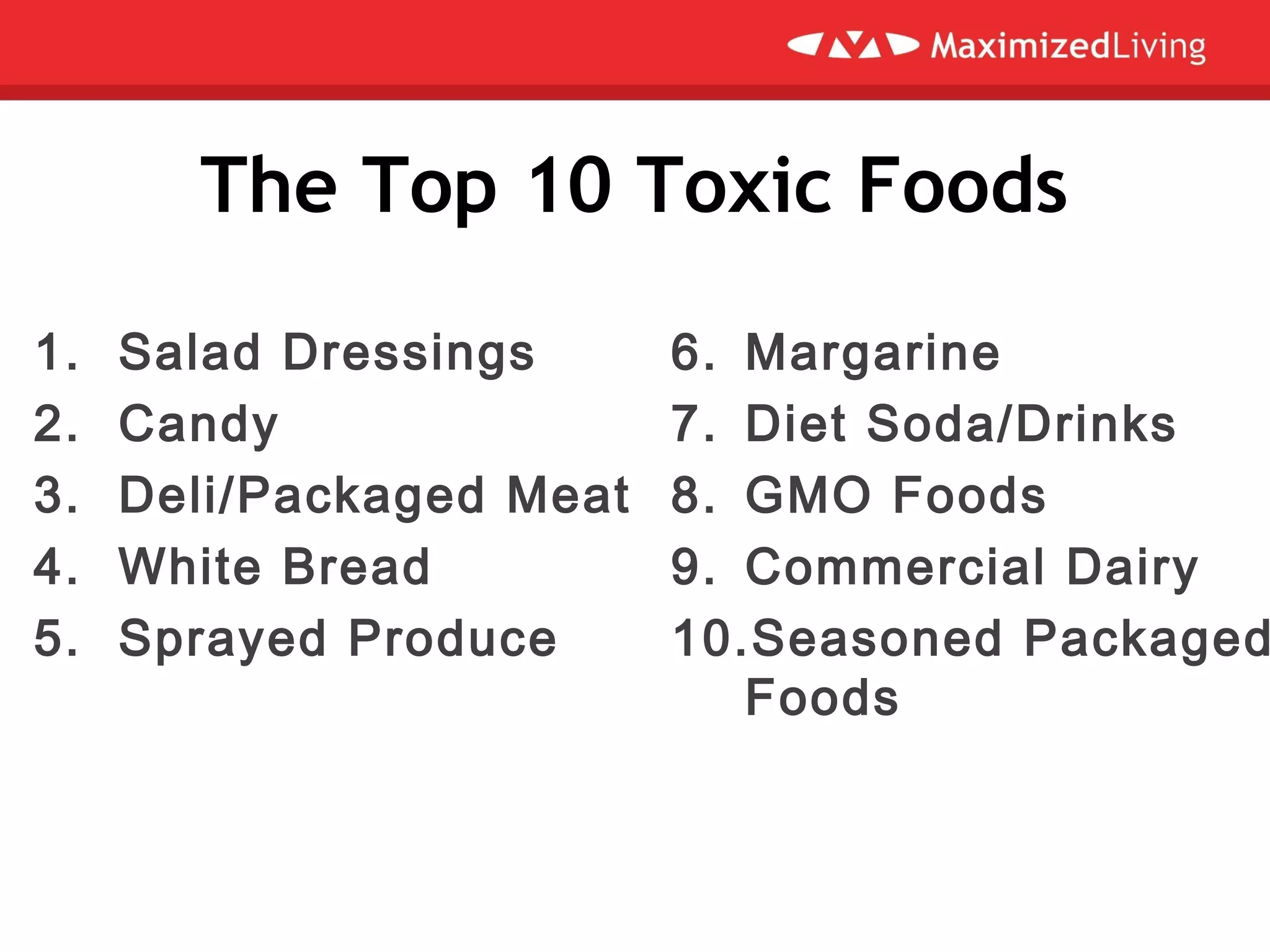 The Top 10 Toxic Foods
1. Salad Dressings
2. Candy
3. Deli/Packaged Meat
4. White Bread
5. Sprayed Produce
6. Margarine
7. Diet Soda/Drinks
8. GMO Foods
9. Commercial Dairy
10.Seasoned Packaged
Foods
 