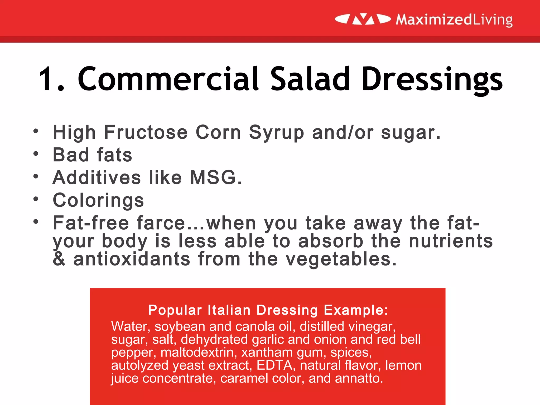 1. Commercial Salad Dressings
• High Fructose Corn Syrup and/or sugar.
• Bad fats
• Additives like MSG.
• Colorings
• Fat-free farce…when you take away the fat-
your body is less able to absorb the nutrients
& antioxidants from the vegetables.
Popular Italian Dressing Example:
Water, soybean and canola oil, distilled vinegar,
sugar, salt, dehydrated garlic and onion and red bell
pepper, maltodextrin, xantham gum, spices,
autolyzed yeast extract, EDTA, natural flavor, lemon
juice concentrate, caramel color, and annatto.
 