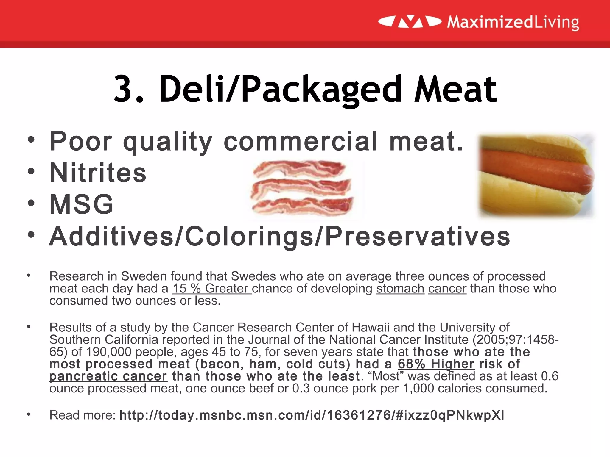 3. Deli/Packaged Meat
• Poor quality commercial meat.
• Nitrites
• MSG
• Additives/Colorings/Preservatives
• Research in Sweden found that Swedes who ate on average three ounces of processed
meat each day had a 15 % Greater chance of developing stomach cancer than those who
consumed two ounces or less.
• Results of a study by the Cancer Research Center of Hawaii and the University of
Southern California reported in the Journal of the National Cancer Institute (2005;97:1458-
65) of 190,000 people, ages 45 to 75, for seven years state that those who ate the
most processed meat (bacon, ham, cold cuts) had a 68% Higher risk of
pancreatic cancer than those who ate the least. “Most” was defined as at least 0.6
ounce processed meat, one ounce beef or 0.3 ounce pork per 1,000 calories consumed.
• Read more: http://today.msnbc.msn.com/id/16361276/#ixzz0qPNkwpXl
 