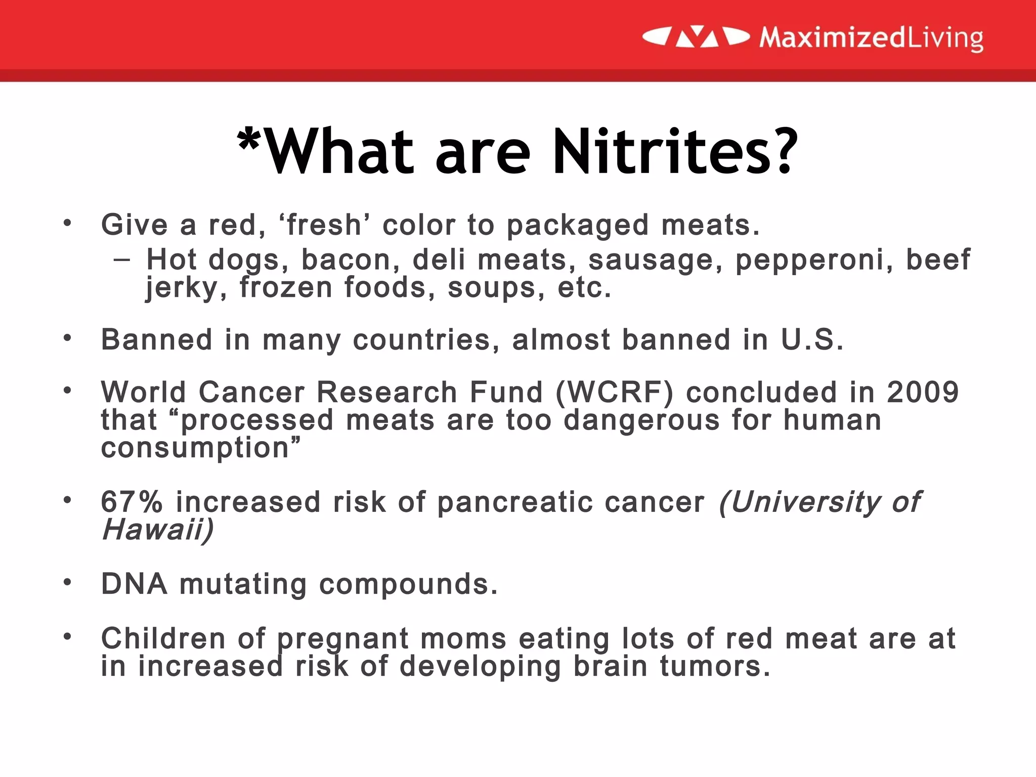 *What are Nitrites?
• Give a red, ‘fresh’ color to packaged meats.
– Hot dogs, bacon, deli meats, sausage, pepperoni, beef
jerky, frozen foods, soups, etc.
• Banned in many countries, almost banned in U.S.
• World Cancer Research Fund (WCRF) concluded in 2009
that “processed meats are too dangerous for human
consumption”
• 67% increased risk of pancreatic cancer (University of
Hawaii)
• DNA mutating compounds.
• Children of pregnant moms eating lots of red meat are at
in increased risk of developing brain tumors.
 