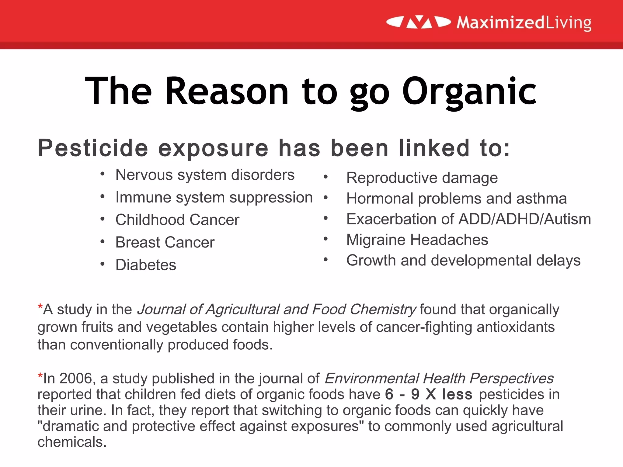 The Reason to go Organic
Pesticide exposure has been linked to:
• Nervous system disorders
• Immune system suppression
• Childhood Cancer
• Breast Cancer
• Diabetes
*A study in the Journal of Agricultural and Food Chemistry found that organically
grown fruits and vegetables contain higher levels of cancer-fighting antioxidants
than conventionally produced foods.
*In 2006, a study published in the journal of Environmental Health Perspectives
reported that children fed diets of organic foods have 6 - 9 X less pesticides in
their urine. In fact, they report that switching to organic foods can quickly have
"dramatic and protective effect against exposures" to commonly used agricultural
chemicals.
• Reproductive damage
• Hormonal problems and asthma
• Exacerbation of ADD/ADHD/Autism
• Migraine Headaches
• Growth and developmental delays
 