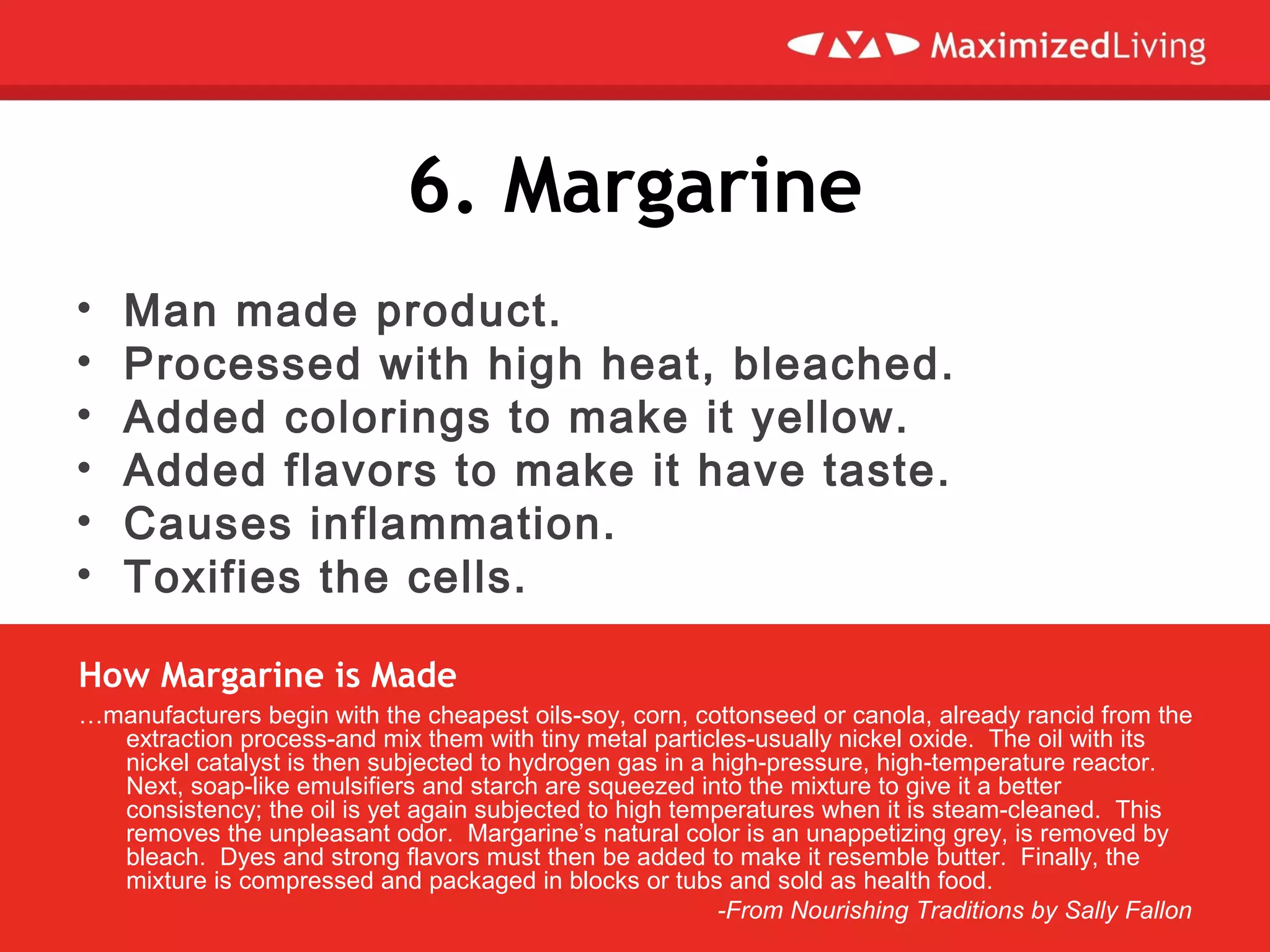6. Margarine
• Man made product.
• Processed with high heat, bleached.
• Added colorings to make it yellow.
• Added flavors to make it have taste.
• Causes inflammation.
• Toxifies the cells.
…manufacturers begin with the cheapest oils-soy, corn, cottonseed or canola, already rancid from the
extraction process-and mix them with tiny metal particles-usually nickel oxide. The oil with its
nickel catalyst is then subjected to hydrogen gas in a high-pressure, high-temperature reactor.
Next, soap-like emulsifiers and starch are squeezed into the mixture to give it a better
consistency; the oil is yet again subjected to high temperatures when it is steam-cleaned. This
removes the unpleasant odor. Margarine’s natural color is an unappetizing grey, is removed by
bleach. Dyes and strong flavors must then be added to make it resemble butter. Finally, the
mixture is compressed and packaged in blocks or tubs and sold as health food.
-From Nourishing Traditions by Sally Fallon
How Margarine is Made
 