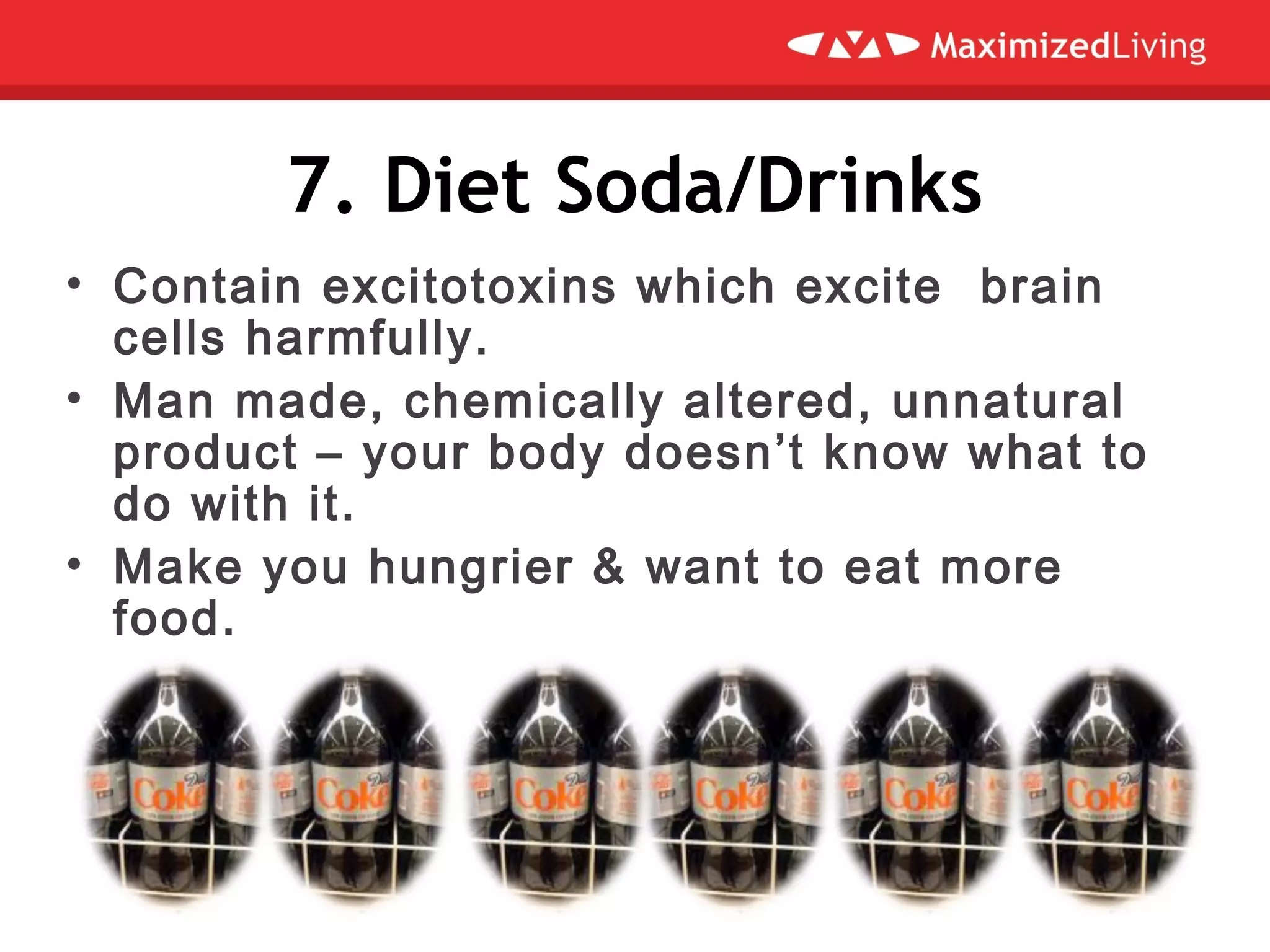 7. Diet Soda/Drinks
• Contain excitotoxins which excite brain
cells harmfully.
• Man made, chemically altered, unnatural
product – your body doesn’t know what to
do with it.
• Make you hungrier & want to eat more
food.
 
