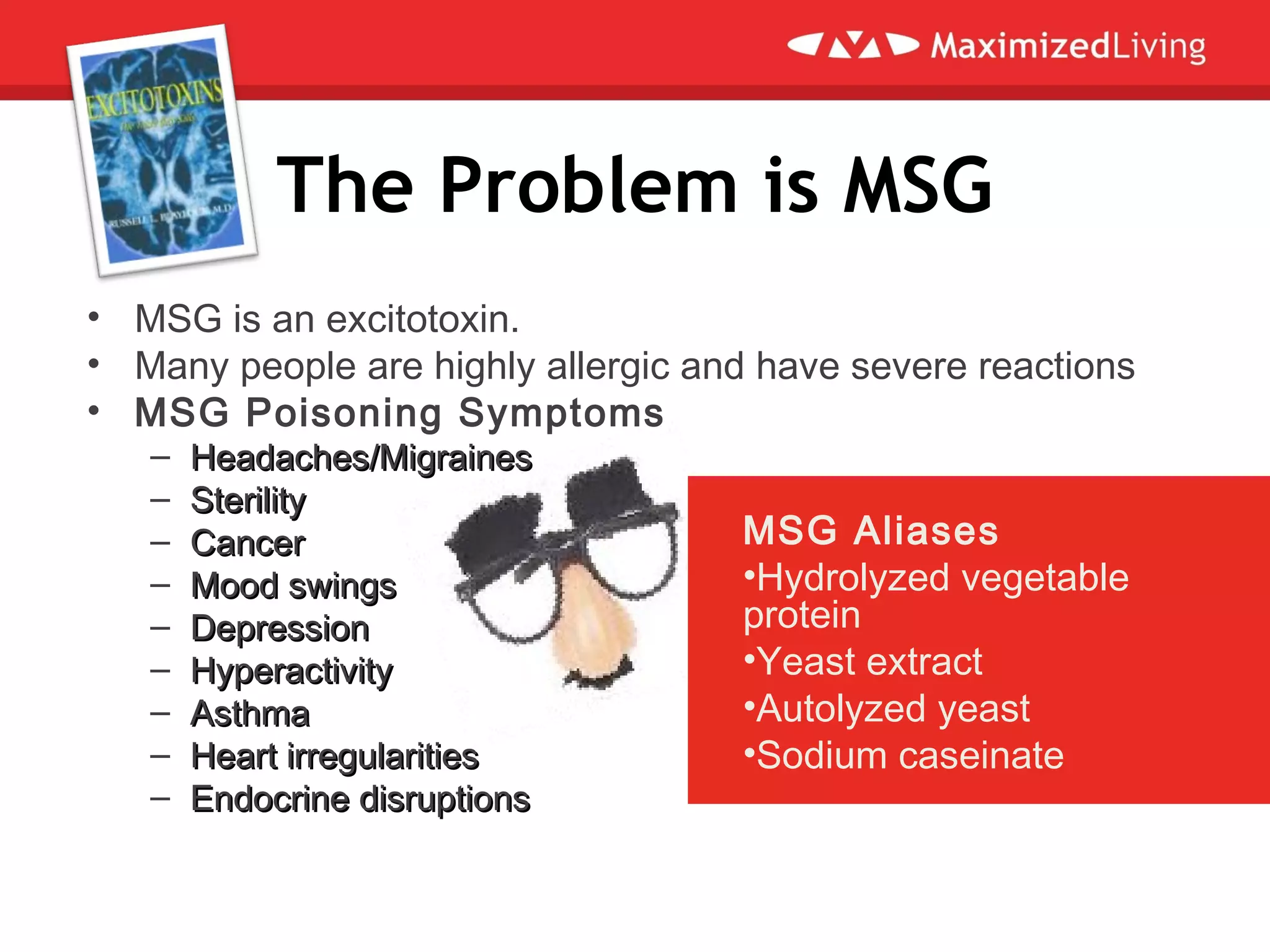 The Problem is MSG
• MSG is an excitotoxin.
• Many people are highly allergic and have severe reactions
• MSG Poisoning Symptoms
– Headaches/MigrainesHeadaches/Migraines
– SterilitySterility
– CancerCancer
– Mood swingsMood swings
– DepressionDepression
– HyperactivityHyperactivity
– AsthmaAsthma
– Heart irregularitiesHeart irregularities
– Endocrine disruptionsEndocrine disruptions
MSG Aliases
•Hydrolyzed vegetable
protein
•Yeast extract
•Autolyzed yeast
•Sodium caseinate
 