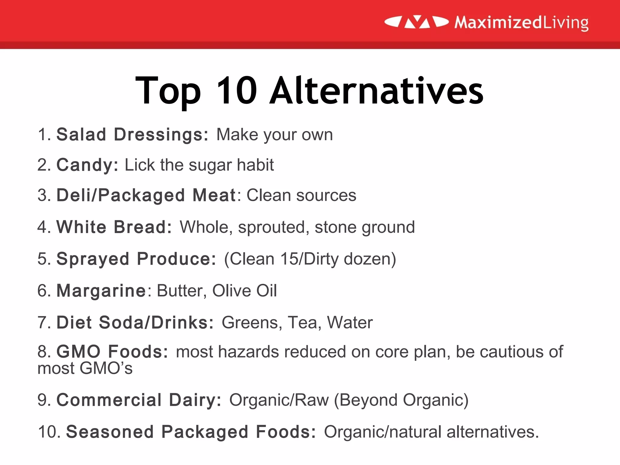 Top 10 Alternatives
1. Salad Dressings: Make your own
2. Candy: Lick the sugar habit
3. Deli/Packaged Meat: Clean sources
4. White Bread: Whole, sprouted, stone ground
5. Sprayed Produce: (Clean 15/Dirty dozen)
6. Margarine: Butter, Olive Oil
7. Diet Soda/Drinks: Greens, Tea, Water
8. GMO Foods: most hazards reduced on core plan, be cautious of
most GMO’s
9. Commercial Dairy: Organic/Raw (Beyond Organic)
10. Seasoned Packaged Foods: Organic/natural alternatives.
 