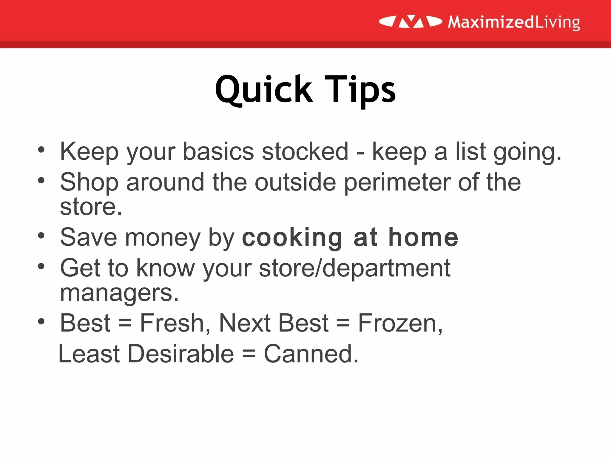 Quick Tips
• Keep your basics stocked - keep a list going.
• Shop around the outside perimeter of the
store.
• Save money by cooking at home
• Get to know your store/department
managers.
• Best = Fresh, Next Best = Frozen,
Least Desirable = Canned.
 