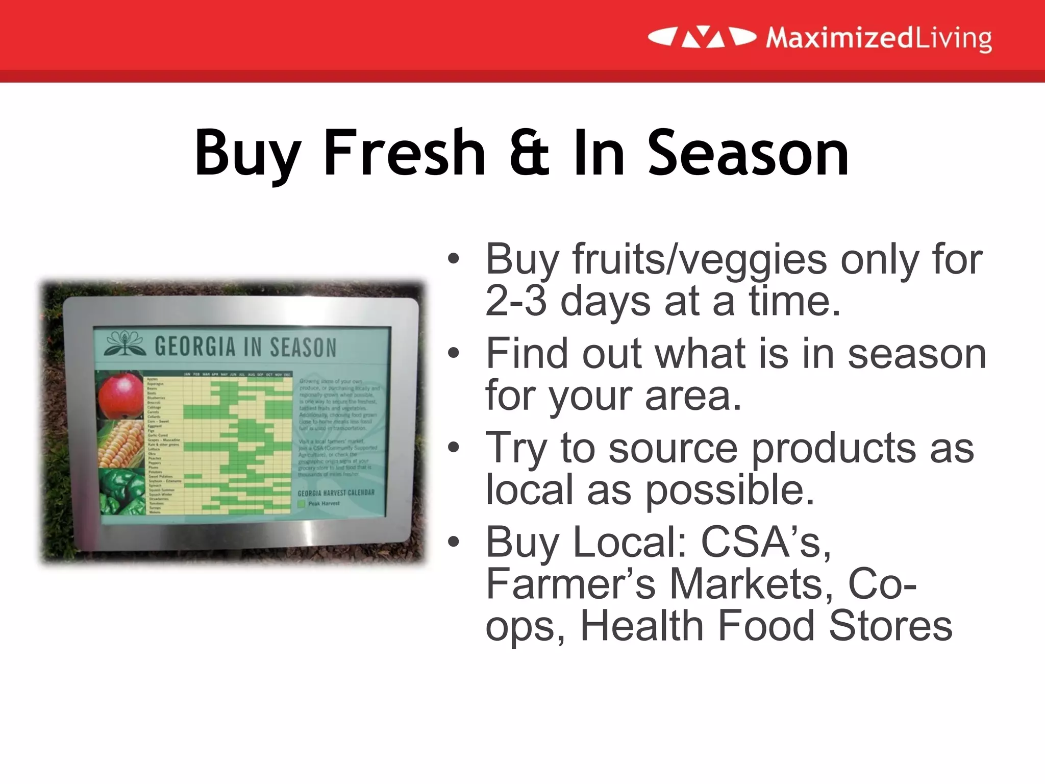 Buy Fresh & In Season
• Buy fruits/veggies only for
2-3 days at a time.
• Find out what is in season
for your area.
• Try to source products as
local as possible.
• Buy Local: CSA’s,
Farmer’s Markets, Co-
ops, Health Food Stores
 