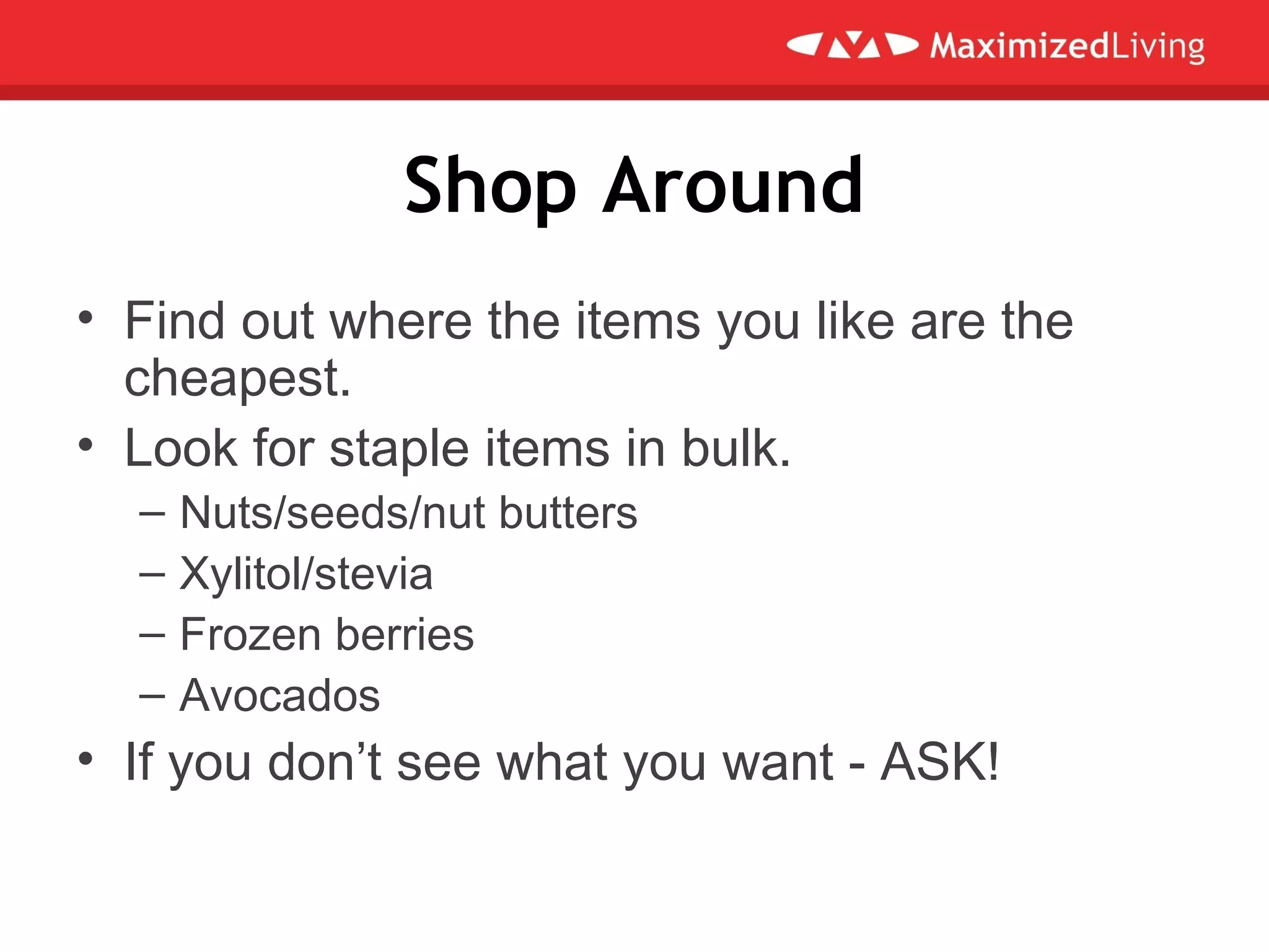 Shop Around
• Find out where the items you like are the
cheapest.
• Look for staple items in bulk.
– Nuts/seeds/nut butters
– Xylitol/stevia
– Frozen berries
– Avocados
• If you don’t see what you want - ASK!
 