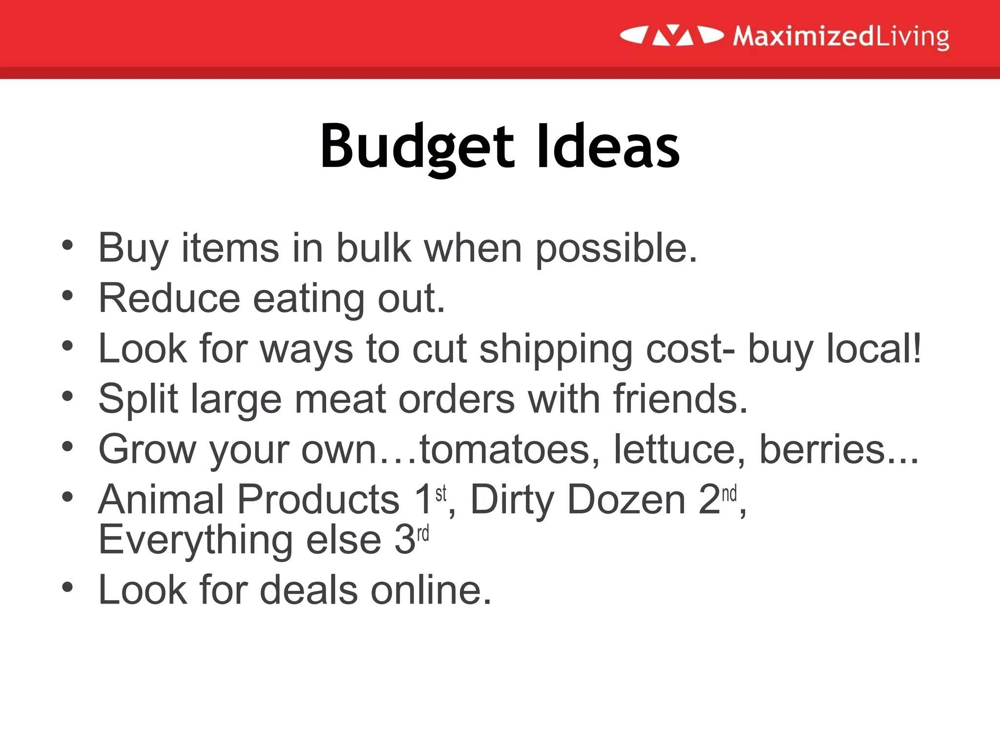 Budget Ideas
• Buy items in bulk when possible.
• Reduce eating out.
• Look for ways to cut shipping cost- buy local!
• Split large meat orders with friends.
• Grow your own…tomatoes, lettuce, berries...
• Animal Products 1st
, Dirty Dozen 2nd
,
Everything else 3rd
• Look for deals online.
 