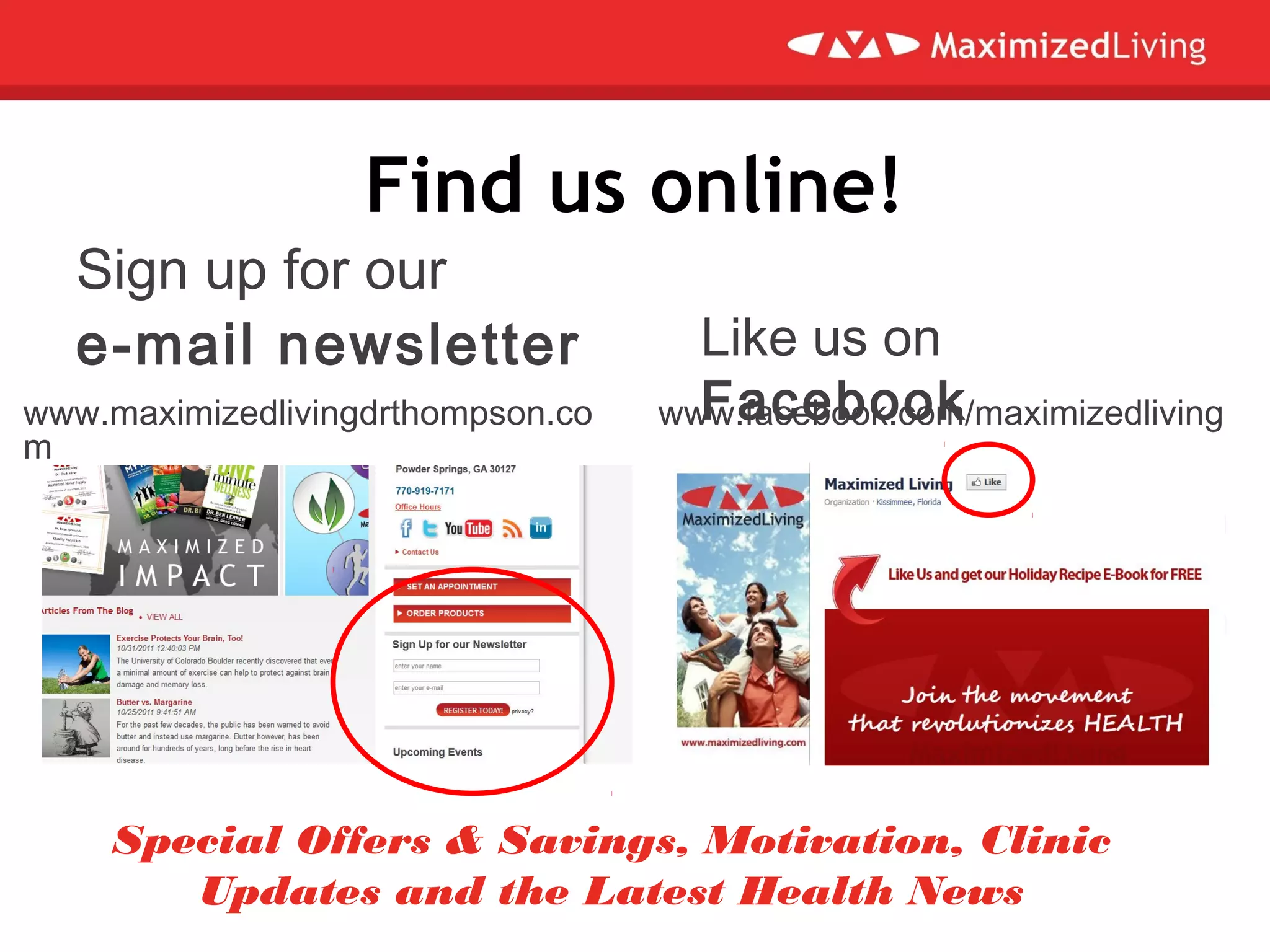 Find us online!
Like us on
Facebook
Sign up for our
e-mail newsletter
www.facebook.com/maximizedlivingwww.maximizedlivingdrthompson.co
m
Special Offers & Savings, Motivation, Clinic
Updates and the Latest Health News
 