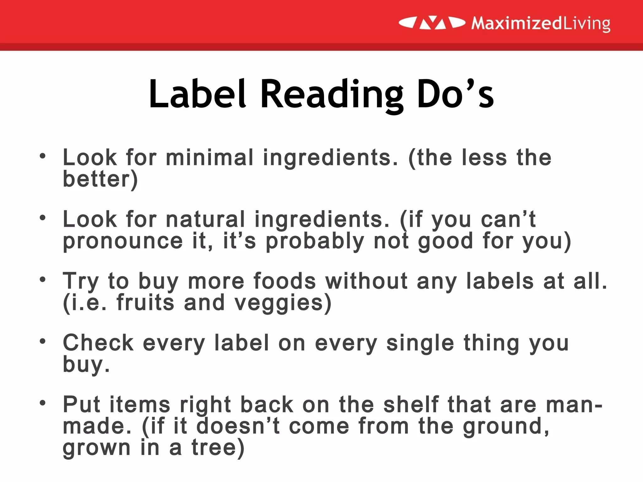 Label Reading Do’s
• Look for minimal ingredients. (the less the
better)
• Look for natural ingredients. (if you can’t
pronounce it, it’s probably not good for you)
• Try to buy more foods without any labels at all.
(i.e. fruits and veggies)
• Check every label on every single thing you
buy.
• Put items right back on the shelf that are man-
made. (if it doesn’t come from the ground,
grown in a tree)
 