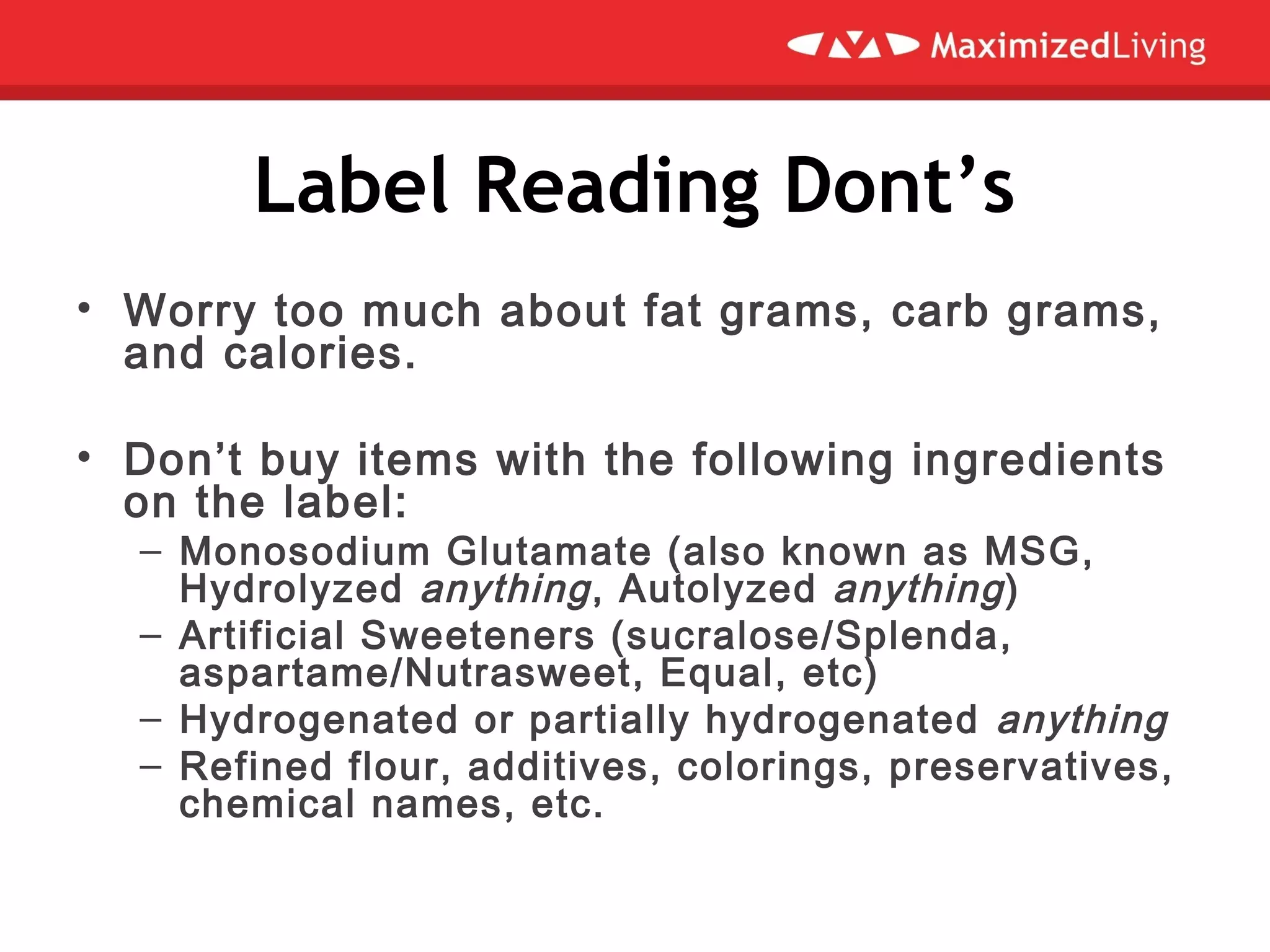 Label Reading Dont’s
• Worry too much about fat grams, carb grams,
and calories.
 
• Don’t buy items with the following ingredients
on the label:
– Monosodium Glutamate (also known as MSG,
Hydrolyzed anything, Autolyzed anything)
– Artificial Sweeteners (sucralose/Splenda,
aspartame/Nutrasweet, Equal, etc)
– Hydrogenated or partially hydrogenated anything
– Refined flour, additives, colorings, preservatives,
chemical names, etc.
 