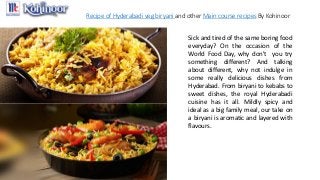 Recipe of Hyderabadi veg biryani and other Main course recipes By Kohinoor
Sick and tired of the same boring food
everyday? On the occasion of the
World Food Day, why don't you try
something different? And talking
about different, why not indulge in
some really delicious dishes from
Hyderabad. From biryani to kebabs to
sweet dishes, the royal Hyderabadi
cuisine has it all. Mildly spicy and
ideal as a big family meal, our take on
a biryani is aromatic and layered with
flavours.
 