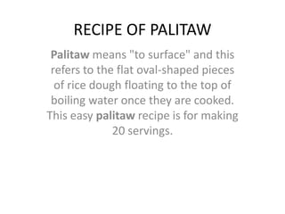 RECIPE OF PALITAW Palitaw means "to surface" and this refers to the flat oval-shaped pieces of rice dough floating to the top of boiling water once they are cooked. This easy palitawrecipe is for making 20 servings. 