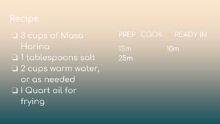 Recipe
❏ 3 cups of Masa
Harina
❏ 1 tablespoons salt
❏ 2 cups warm water,
or as needed
❏ I Quart oil for
frying
PREP COOK READY IN
15m 10m
25m
 