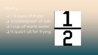 ❏ 1 ½ cups of masa
❏ ½ tablespoon of salt
❏ 1 cup of warm water
❏ ½ quart oil for frying
Having
 