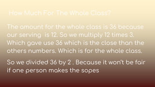 How Much For The Whole Class?
The amount for the whole class is 36 because
our serving is 12. So we multiply 12 times 3.
Which gave use 36 which is the close than the
others numbers. Which is for the whole class.
So we divided 36 by 2 . Because it won’t be fair
if one person makes the sopes
 