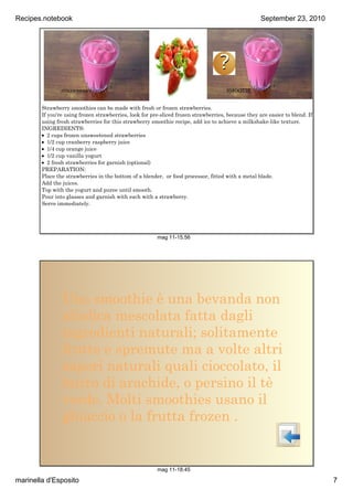 Recipes.notebook                                                                                    September23,2010




                                                                                  ?
                STRAWBERRY                                                           SMOOTIE


        Strawberry smoothies can be made with fresh or frozen strawberries.
        If you're using frozen strawberries, look for pre­sliced frozen strawberries, because they are easier to blend. If
        using fresh strawberries for this strawberry smoothie recipe, add ice to achieve a milkshake­like texture.
        INGREDIENTS:
        • 2 cups frozen unsweetened strawberries
        • 1/2 cup cranberry raspberry juice
        • 1/4 cup orange juice
        • 1/2 cup vanilla yogurt
        • 2 fresh strawberries for garnish (optional)
        PREPARATION:
        Place the strawberries in the bottom of a blender, or food processor, fitted with a metal blade.
        Add the juices.
        Top with the yogurt and puree until smooth.
        Pour into glasses and garnish with each with a strawberry.
        Serve immediately.




                                                        mag11­15.56




                Uno smoothie è una bevanda non
                alcolica mescolata fatta dagli
                ingredienti naturali; solitamente
                frutte e spremute ma a volte altri
                sapori naturali quali cioccolato, il
                burro di arachide, o persino il tè
                verde. Molti smoothies usano il
                ghiaccio o la frutta frozen .


                                                        mag11­18.45

marinellad'Esposito                                                                                                         7
 