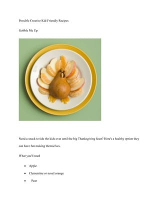 Possible Creative Kid-Friendly Recipes


Gobble Me Up




Need a snack to tide the kids over until the big Thanksgiving feast? Here's a healthy option they

can have fun making themselves.


What you'll need


        Apple

        Clementine or navel orange

          Pear
 