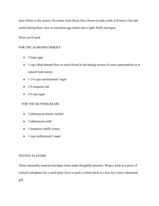 tasty tribute to the season. No matter what flavor they choose to make, kids will learn a fun and

useful baking basic: how to transform egg whites into a light, fluffy meringue.


What you'll need:


FOR THE ALMOND COOKIES:


        2 large eggs

        1 cup sifted almond flour or meal (found in the baking section of some supermarkets or at

        natural food stores)

        1 1/4 cups confectioners' sugar

        1/8 teaspoon salt

        1/4 cup sugar


   FOR THE BUTTERCREAM:


        2 tablespoons butter, melted

        2 tablespoons milk

        1 teaspoon vanilla extract

        1 cup confectioners' sugar




FESTIVE FLAVORS


These seasonally inspired meringue treats make thoughtful presents. Wrap a stack in a piece of

colored cellophane for a small party favor or pack a whole batch in a box for a more substantial

gift.
 