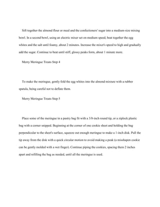 Sift together the almond flour or meal and the confectioners' sugar into a medium-size mixing

bowl. In a second bowl, using an electric mixer set on medium speed, beat together the egg

whites and the salt until foamy, about 2 minutes. Increase the mixer's speed to high and gradually

add the sugar. Continue to beat until stiff, glossy peaks form, about 1 minute more.


  Merry Meringue Treats Step 4




  To make the meringue, gently fold the egg whites into the almond mixture with a rubber

spatula, being careful not to deflate them.


  Merry Meringue Treats Step 5




  Place some of the meringue in a pastry bag fit with a 3/8-inch round tip, or a ziplock plastic

bag with a corner snipped. Beginning at the corner of one cookie sheet and holding the bag

perpendicular to the sheet's surface, squeeze out enough meringue to make a 1-inch disk. Pull the

tip away from the disk with a quick circular motion to avoid making a peak (a misshapen cookie

can be gently molded with a wet finger). Continue piping the cookies, spacing them 2 inches

apart and refilling the bag as needed, until all the meringue is used.
 