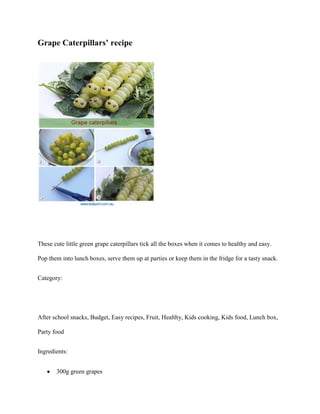 Grape Caterpillars’ recipe




These cute little green grape caterpillars tick all the boxes when it comes to healthy and easy.

Pop them into lunch boxes, serve them up at parties or keep them in the fridge for a tasty snack.


Category:




After school snacks, Budget, Easy recipes, Fruit, Healthy, Kids cooking, Kids food, Lunch box,

Party food


Ingredients:


       300g green grapes
 
