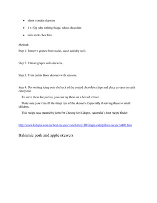 short wooden skewers

       1 x 50g tube writing fudge, white chocolate

       mini milk choc bits


Method:
Step 1. Remove grapes from stalks, wash and dry well.


Step 2. Thread grapes onto skewers.


Step 3. Trim points from skewers with scissors.


Step 4. Dot writing icing onto the back of the coated chocolate chips and place as eyes on each
caterpillar.
  To serve these for parties, you can lay them on a bed of lettuce.
  Make sure you trim off the sharp tips of the skewers. Especially if serving these to small
children.
  This recipe was created by Jennifer Cheung for Kidspot, Australia’s best recipe finder.


http://www.kidspot.com.au/best-recipes/Lunch-box+10/Grape-caterpillars-recipe+4403.htm


Balsamic pork and apple skewers
 