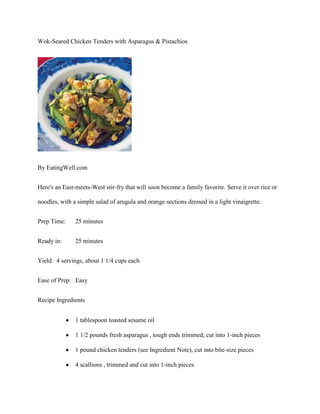 Wok-Seared Chicken Tenders with Asparagus & Pistachios




By EatingWell.com


Here's an East-meets-West stir-fry that will soon become a family favorite. Serve it over rice or

noodles, with a simple salad of arugula and orange sections dressed in a light vinaigrette.


Prep Time:     25 minutes


Ready in:      25 minutes


Yield: 4 servings, about 1 1/4 cups each


Ease of Prep: Easy


Recipe Ingredients


               1 tablespoon toasted sesame oil

               1 1/2 pounds fresh asparagus , tough ends trimmed, cut into 1-inch pieces

               1 pound chicken tenders (see Ingredient Note), cut into bite-size pieces

               4 scallions , trimmed and cut into 1-inch pieces
 