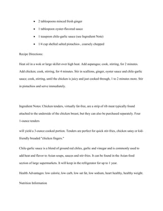 2 tablespoons minced fresh ginger

               1 tablespoon oyster-flavored sauce

               1 teaspoon chile-garlic sauce (see Ingredient Note)

               1/4 cup shelled salted pistachios , coarsely chopped


Recipe Directions:


Heat oil in a wok or large skillet over high heat. Add asparagus; cook, stirring, for 2 minutes.

Add chicken; cook, stirring, for 4 minutes. Stir in scallions, ginger, oyster sauce and chile-garlic

sauce; cook, stirring, until the chicken is juicy and just cooked through, 1 to 2 minutes more. Stir

in pistachios and serve immediately.




Ingredient Notes: Chicken tenders, virtually fat-free, are a strip of rib meat typically found

attached to the underside of the chicken breast, but they can also be purchased separately. Four

1-ounce tenders


will yield a 3-ounce cooked portion. Tenders are perfect for quick stir-fries, chicken satay or kid-

friendly breaded "chicken fingers."


Chile-garlic sauce is a blend of ground red chiles, garlic and vinegar and is commonly used to

add heat and flavor to Asian soups, sauces and stir-fries. It can be found in the Asian-food

section of large supermarkets. It will keep in the refrigerator for up to 1 year.


Health Advantages: low calorie, low carb, low sat fat, low sodium, heart healthy, healthy weight.


Nutrition Information
 