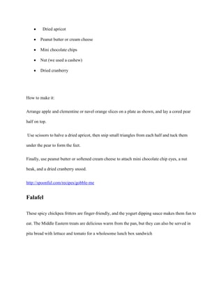 Dried apricot

        Peanut butter or cream cheese

        Mini chocolate chips

        Nut (we used a cashew)

        Dried cranberry




How to make it:


Arrange apple and clementine or navel orange slices on a plate as shown, and lay a cored pear

half on top.


Use scissors to halve a dried apricot, then snip small triangles from each half and tuck them

under the pear to form the feet.


Finally, use peanut butter or softened cream cheese to attach mini chocolate chip eyes, a nut

beak, and a dried cranberry snood.


http://spoonful.com/recipes/gobble-me


Falafel

These spicy chickpea fritters are finger-friendly, and the yogurt dipping sauce makes them fun to

eat. The Middle Eastern treats are delicious warm from the pan, but they can also be served in

pita bread with lettuce and tomato for a wholesome lunch box sandwich
 