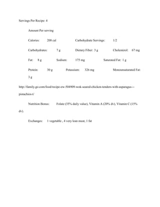 Servings Per Recipe: 4


       Amount Per serving


       Calories:     208 cal                Carbohydrate Servings:      1/2


       Carbohydrates:          7g           Dietary Fiber: 3 g          Cholesterol:   67 mg


       Fat:     8g             Sodium:      175 mg               Saturated Fat: 1 g


       Protein:      30 g            Potassium:     326 mg              Monounsaturated Fat:

       3g


http://family.go.com/food/recipe-ew-504909-wok-seared-chicken-tenders-with-asparagus---

pistachios-t/


       Nutrition Bonus:        Folate (35% daily value), Vitamin A (20% dv), Vitamin C (15%

dv).


       Exchanges:    1 vegetable , 4 very lean meat, 1 fat
 