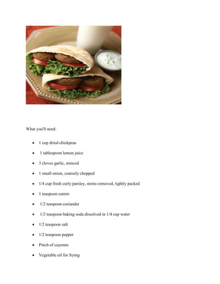 What you'll need:


       1 cup dried chickpeas

       1 tablespoon lemon juice

       3 cloves garlic, minced

       1 small onion, coarsely chopped

       1/4 cup fresh curly parsley, stems removed, tightly packed

       1 teaspoon cumin

       1/2 teaspoon coriander

       1/2 teaspoon baking soda dissolved in 1/4 cup water

       1/2 teaspoon salt

       1/2 teaspoon pepper

       Pinch of cayenne

       Vegetable oil for frying
 