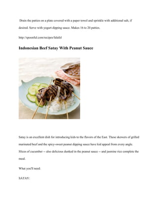 Drain the patties on a plate covered with a paper towel and sprinkle with additional salt, if

desired. Serve with yogurt dipping sauce. Makes 16 to 20 patties.


http://spoonful.com/recipes/falafel


Indonesian Beef Satay With Peanut Sauce




Satay is an excellent dish for introducing kids to the flavors of the East. These skewers of grilled

marinated beef and the spicy-sweet peanut dipping sauce have kid appeal from every angle.

Slices of cucumber -- also delicious dunked in the peanut sauce -- and jasmine rice complete the

meal.


What you'll need:


SATAY:
 