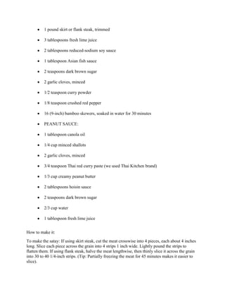 1 pound skirt or flank steak, trimmed

          3 tablespoons fresh lime juice

          2 tablespoons reduced-sodium soy sauce

          1 tablespoon Asian fish sauce

          2 teaspoons dark brown sugar

          2 garlic cloves, minced

          1/2 teaspoon curry powder

          1/8 teaspoon crushed red pepper

          16 (9-inch) bamboo skewers, soaked in water for 30 minutes

          PEANUT SAUCE:

          1 tablespoon canola oil

          1/4 cup minced shallots

          2 garlic cloves, minced

          3/4 teaspoon Thai red curry paste (we used Thai Kitchen brand)

          1/3 cup creamy peanut butter

          2 tablespoons hoisin sauce

          2 teaspoons dark brown sugar

          2/3 cup water

          1 tablespoon fresh lime juice


How to make it:
To make the satay: If using skirt steak, cut the meat crosswise into 4 pieces, each about 4 inches
long. Slice each piece across the grain into 4 strips 1 inch wide. Lightly pound the strips to
flatten them. If using flank steak, halve the meat lengthwise, then thinly slice it across the grain
into 30 to 40 1/4-inch strips. (Tip: Partially freezing the meat for 45 minutes makes it easier to
slice).
 