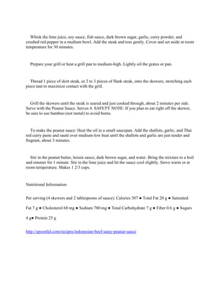 Whisk the lime juice, soy sauce, fish sauce, dark brown sugar, garlic, curry powder, and
crushed red pepper in a medium bowl. Add the steak and toss gently. Cover and set aside at room
temperature for 30 minutes.


  Prepare your grill or heat a grill pan to medium-high. Lightly oil the grates or pan.


   Thread 1 piece of skirt steak, or 2 to 3 pieces of flank steak, onto the skewers, stretching each
piece taut to maximize contact with the grill.


  Grill the skewers until the steak is seared and just cooked through, about 2 minutes per side.
Serve with the Peanut Sauce. Serves 4. SAFETY NOTE: If you plan to eat right off the skewer,
be sure to use bamboo (not metal) to avoid burns.


   To make the peanut sauce: Heat the oil in a small saucepan. Add the shallots, garlic, and Thai
red curry paste and sauté over medium-low heat until the shallots and garlic are just tender and
fragrant, about 3 minutes.


  Stir in the peanut butter, hoisin sauce, dark brown sugar, and water. Bring the mixture to a boil
and simmer for 1 minute. Stir in the lime juice and let the sauce cool slightly. Serve warm or at
room temperature. Makes 1 2/3 cups.


Nutritional Information


Per serving (4 skewers and 2 tablespoons of sauce): Calories 307 ● Total Fat 20 g ● Saturated

Fat 7 g ● Cholesterol 68 mg ● Sodium 780 mg ● Total Carbohydrate 7 g ● Fiber 0.6 g ● Sugars

4 g● Protein 25 g


http://spoonful.com/recipes/indonesian-beef-satay-peanut-sauce
 