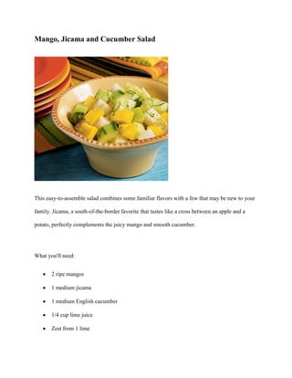 Mango, Jicama and Cucumber Salad




This easy-to-assemble salad combines some familiar flavors with a few that may be new to your

family. Jicama, a south-of-the-border favorite that tastes like a cross between an apple and a

potato, perfectly complements the juicy mango and smooth cucumber.




What you'll need:


       2 ripe mangos

       1 medium jicama

       1 medium English cucumber

       1/4 cup lime juice

       Zest from 1 lime
 